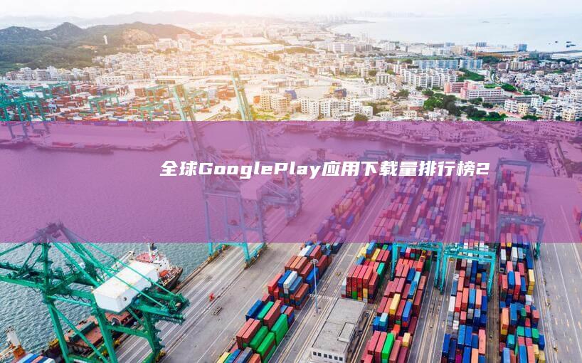 全球Google Play应用下载量排行榜：2023年最新榜单揭示了哪些应用最受欢迎？